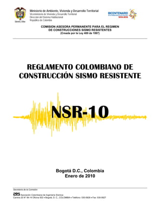 Ministerio de Ambiente, Vivienda y Desarrollo Territorial
Viceministerio de Vivienda y Desarrollo Territorial
Dirección del Sistema Habitacional
República de Colombia
COMISION ASESORA PERMANENTE PARA EL REGIMEN
DE CONSTRUCCIONES SISMO RESISTENTES
(Creada por la Ley 400 de 1997)
Secretaría de la Comisión:
Asociación Colombiana de Ingeniería Sísmica
Carrera 20 N° 84-14 Oficina 502 • Bogotá, D. C., COLOMBIA • Teléfono: 530-0826 • Fax: 530-0827
REGLAMENTO COLOMBIANO DE
CONSTRUCCIÓN SISMO RESISTENTE
NSR-10
Bogotá D.C., Colombia
Enero de 2010
 