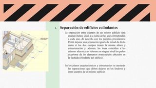 1. Separación de edificios colindantes
La separación entre cuerpos de un mismo edificio será
cuando menos igual a la suma de las que corresponden
a cada uno, de acuerdo con los párrafos precedentes.
Podrá dejarse una separación igual a la mitad de dicha
suma si los dos cuerpos tienen la misma altura y
estructuración y, además, las losas coinciden a las
mismas alturas y no rebasan en ningún nivel los paños
exteriores de los elementos estructurales ubicados en
la fachada colindante del edificio.
En los planos arquitectónicos y estructurales se anotarán
las separaciones que deben dejarse en los linderos y
entre cuerpos de un mismo edificio.
 