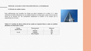 TIPOS DE ANÁLISIS Y EFECTOS ESPECÍFICOS A CONSIDERAR
2.1Métodos de análisis sísmico
Zonas
Geotécnicas
Estructuració
n
Altura,en
m
Regular 120
II y III Irregular 100
Muy Irregular 80
Para edificaciones que excedan los límites de altura indicados en la tabla 2.1.1, debe
verificarse el diseño estructural con un análisis dinámico no lineal paso a paso como el que se
indica en la sección 6.2. Se considerará satisfactorio el diseño si se cumple con lo
especificado en el inciso.
Tabla 2.1.1 Límites de altura arriba de los cuales se requiere llevar a cabo un análisis
dinámico no lineal paso a paso
 