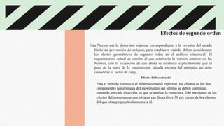 Efectos de segundo orden
Esta Norma usa la distorsión máxima correspondiente a la revisión del estado
límite de prevención de colapso, para establecer cuándo deben considerarse
los efectos geométricos de segundo orden en el análisis estructural. El
requerimiento actual es similar al que establecía la versión anterior de las
Normas, con la excepción de que ahora se establece explícitamente que el
peso de la parte de la construcción situada encima del entrepiso no debe
considerar el factor de carga.
. Efectos bidireccionales
Para el método estático o el dinámico modal espectral, los efectos de los dos
componentes horizontales del movimiento del terreno se deben combinar,
tomando, en cada dirección en que se analice la estructura, 100 por ciento de los
efectos del componente que obra en esa dirección y 30 por ciento de los efectos
del que obra perpendicularmente a él.
 