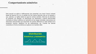 Comportamiento asimétrico b
b
Esta sección se aplica a edificaciones que presentan una mayor fuerza cortante
basal de fluencia (Vb) en un sentido de una misma dirección que en el opuesto y
que, además, su rigidez lateral es igual en ambos sentidos. Este tipo de asimetría
se presenta, por ejemplo, en estructuras con elementos o planos estructurales
inclinados en altura, edificios con asimetría en las cargas verticales, estructuras con
elementos estructurales que respondan de manera diferente en cada sentido de la
excitación sísmica, desplomo de las edificaciones, etc. Cuando las fuerzas
crecientes en forma monotónica se aplican en el sentido débil.
 