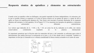 Respuesta sísmica de apéndices y elementos no estructurales
Cuando existe un apéndice sobre un diafragma, este puede responder de forma independiente a la estructura, por
lo que es posible estimar su respuesta si se toma la fuerza sísmica en los puntos de apoyo y a partir de ahí se
aplica un factor de amplificación dinámica Ωa. Este factor está asociado al periodo dominante de la respuesta
dinámica del entrepiso y el del apéndice. En la Figura C-2.7.8 se muestran tres ejemplos de apéndices y elementos
no estructurales con diferentes características.
Los valores aquí indicados de δc = 0.02, y Ωa = 4.0, así como los de Qc indicados en la tabla, son valores
conservadores comúnmente aceptados en la práctica internacional.
Es importante garantizar que la fricción entre los materiales del piso y del contenido es suficiente para evitar el
deslizamiento que podría provocar la aceleración en el piso y en el sitio donde está el contenido. También es
importante revisar que el contenido no se volteará considerando la fuerza sísmica actuando en el centro de masa
 