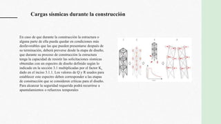 Cargas sísmicas durante la construcción
En caso de que durante la construcción la estructura o
alguna parte de ella pueda quedar en condiciones más
desfavorables que las que pueden presentarse después de
su terminación, deberá preverse desde la etapa de diseño,
que durante su proceso de construcción la estructura
tenga la capacidad de resistir las solicitaciones sísmicas
obtenidas con un espectro de diseño definido según lo
indicado en la sección 3.1 multiplicadas por el factor Ks
dado en el inciso 3.1.1. Los valores de Q y R usados para
establecer este espectro deben corresponder a las etapas
de construcción que se consideren críticas para el diseño.
Para alcanzar la seguridad requerida podrá recurrirse a
apuntalamientos o refuerzos temporales
 