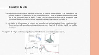 Espectros de sitio
Los espectros de diseño deberán obtenerse del SASID, tal como lo señala el inciso 3.1.1, sin embargo, las
Normas reconocen la posibilidad de que algunos sitios de la Ciudad de México estén mal clasificados
por lo que respecta al tipo de suelo. En esos casos se autoriza la ejecución de un estudio para
determinar el espectro de sitio a utilizar; siguiendo las especificaciones del Apéndice A.
En este inciso se define cuando se presenta una anomalía que justifica la ejecución del estudio de sitio.
Como se observa, la anomalía consiste en diferencias entre el periodo de sitio del SASID y el medido
en campo.
Un espectro de peligro uniforme es aquel cuyas ordenadas tienen la misma tasa de excedencia.
 