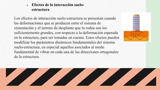 Los efectos de interacción suelo-estructura se presentan cuando
las deformaciones que se producen entre el sistema de
cimentación y el terreno de desplante que lo rodea son los
suficientemente grandes, con respecto a la deformación esperada
en la estructura, para ser tomadas en cuenta. Estos efectos pueden
modificar los parámetros dinámicos fundamentales del sistema
suelo-estructura, en especial aquellos asociados al modo
fundamental de vibrar en cada una de las direcciones ortogonales
de la estructura.
1. Efectos de la interacción suelo-
estructura
 