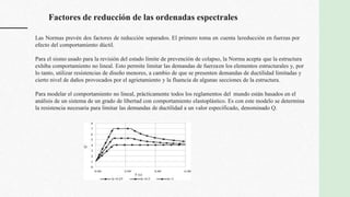 Factores de reducción de las ordenadas espectrales
Las Normas prevén dos factores de reducción separados. El primero toma en cuenta lareducción en fuerzas por
efecto del comportamiento dúctil.
Para el sismo usado para la revisión del estado límite de prevención de colapso, la Norma acepta que la estructura
exhiba comportamiento no lineal. Esto permite limitar las demandas de fuerzaen los elementos estructurales y, por
lo tanto, utilizar resistencias de diseño menores, a cambio de que se presenten demandas de ductilidad limitadas y
cierto nivel de daños provocados por el agrietamiento y la fluencia de algunas secciones de la estructura.
Para modelar el comportamiento no lineal, prácticamente todos los reglamentos del mundo están basados en el
análisis de un sistema de un grado de libertad con comportamiento elastoplástico. Es con este modelo se determina
la resistencia necesaria para limitar las demandas de ductilidad a un valor especificado, denominado Q.
 