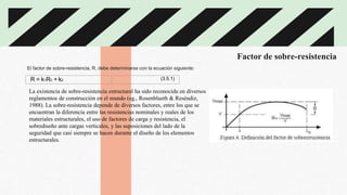 Factor de sobre-resistencia
R = k1R0 + k2 (3.5.1)
El factor de sobre-resistencia, R, debe determinarse con la ecuación siguiente:
La existencia de sobre-resistencia estructural ha sido reconocida en diversos
reglamentos de construcción en el mundo (eg., Rosenblueth & Reséndiz,
1988). La sobre-resistencia depende de diversos factores, entre los que se
encuentran la diferencia entre las resistencias nominales y reales de los
materiales estructurales, el uso de factores de carga y resistencia, el
sobrediseño ante cargas verticales, y las suposiciones del lado de la
seguridad que casi siempre se hacen durante el diseño de los elementos
estructurales.
 