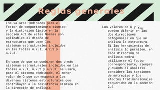 Reglas generales
Los valores indicados para el
factor de comportamiento sísmico
y la distorsión límite en la
sección 4.2 de estas Normas son
aplicables al diseño de
estructuras que usen los
sistemas estructurales incluidos
en las tablas 4.2.1, 4.2.2 y
4.2.3.
En caso de que se combinen dos o más
sistemas estructurales incluidos en las
tablas 4.2.1, 4.2.2 y 4.2.3, se usará,
para el sistema combinado, el menor
valor de Q que corresponda a los
diversos sistemas estructurales que
contribuyan a la resistencia sísmica en
la dirección de análisis
Los valores de Q y γmax
pueden diferir en las
dos direcciones
ortogonales en que se
analiza la estructura.
Si las herramientas de
análisis lo permiten, en
cada dirección de
análisis podrá
utilizarse el factor
correspondiente, siempre
y cuando el análisis
considere las torsiones
de entrepiso y los
efectos tridimensionales
requeridos en la sección
2.2
 