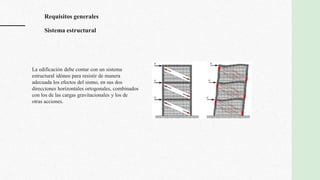 La edificación debe contar con un sistema
estructural idóneo para resistir de manera
adecuada los efectos del sismo, en sus dos
direcciones horizontales ortogonales, combinados
con los de las cargas gravitacionales y los de
otras acciones.
Requisitos generales
Sistema estructural
 