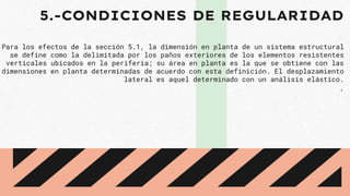 5.-CONDICIONES DE REGULARIDAD
Para los efectos de la sección 5.1, la dimensión en planta de un sistema estructural
se define como la delimitada por los paños exteriores de los elementos resistentes
verticales ubicados en la periferia; su área en planta es la que se obtiene con las
dimensiones en planta determinadas de acuerdo con esta definición. El desplazamiento
lateral es aquel determinado con un análisis elástico.
.
 