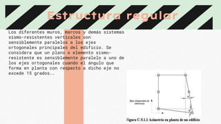 Estructura regular
Los diferentes muros, marcos y demás sistemas
sismo-resistentes verticales son
sensiblemente paralelos a los ejes
ortogonales principales del edificio. Se
considera que un plano o elemento sismo-
resistente es sensiblemente paralelo a uno de
los ejes ortogonales cuando el ángulo que
forma en planta con respecto a dicho eje no
excede 15 grados..
 