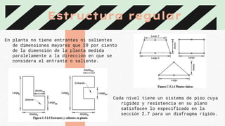 Estructura regular
En planta no tiene entrantes ni salientes
de dimensiones mayores que 20 por ciento
de la dimensión de la planta medida
paralelamente a la dirección en que se
considera el entrante o saliente.
Cada nivel tiene un sistema de piso cuya
rigidez y resistencia en su plano
satisfacen lo especificado en la
sección 2.7 para un diafragma rígido.
 