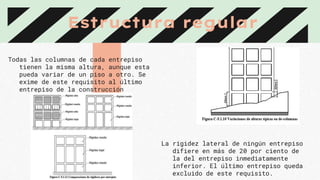 Estructura regular
Todas las columnas de cada entrepiso
tienen la misma altura, aunque esta
pueda variar de un piso a otro. Se
exime de este requisito al último
entrepiso de la construcción
La rigidez lateral de ningún entrepiso
difiere en más de 20 por ciento de
la del entrepiso inmediatamente
inferior. El último entrepiso queda
excluido de este requisito.
 