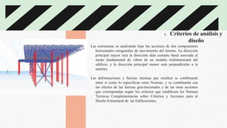 1. Criterios de análisis y
diseño
Las estructuras se analizarán bajo las acciones de dos componentes
horizontales ortogonales de movimiento del terreno. La dirección
principal mayor será la dirección dela cortante basal asociada al
modo fundamental de vibrar de un modelo tridimensional del
edificio, y la dirección principal menor será perpendicular a la
anterior.
Las deformaciones y fuerzas internas que resulten se combinarán
entre sí como lo especifican estas Normas, y se combinarán con
los efectos de las fuerzas gravitacionales y de las otras acciones
que correspondan según los criterios que establecen las Normas
Técnicas Complementarias sobre Criterios y Acciones para el
Diseño Estructural de las Edificaciones.
 