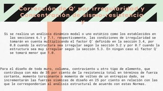 Corrección de Q' por irregularidad y
Concentración de sismo-resistencia
y
Si se realiza un análisis dinámico modal o uno estático como los establecidos en
las secciones 6.1 y 7.1, respectivamente, las condiciones de irregularidad se
tomarán en cuenta multiplicando el factor Q' definido en la sección 3.4, por
0.8 cuando la estructura sea irregular según la sección 5.2 y por 0.7 cuando la
estructura sea muy irregular según la sección 5.3. En ningún caso el factor Q'
se tomará menor que 1.0.
Para el diseño de todo muro, columna, contraviento u otro tipo de elemento, que
contribuya con más de 35 por ciento de la resistencia total en términos de fuerza
cortante, momento torsionante o momento de volteo de un entrepiso dado, se
incrementarán las fuerzas sísmicas de diseño en 25 por ciento en relación con las
que le corresponderían al análisis estructural de acuerdo con estas Normas.
 