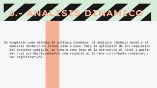 6.- ANALISIS DINAMICO
Se aceptarán como métodos de análisis dinámico, el análisis dinámico modal y el
análisis dinámico no lineal paso a paso. Para la aplicación de los requisitos
del presente capítulo, se tomará como base de la estructura el nivel a partir
del cual sus desplazamientos con respecto al terreno circundante comienzan a
ser significativos.
 