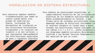 Será necesario emplear modelos
tridimensionales que tomen en
cuenta cuando menos tres
grados de libertad por
planta, incluyendo los
movimientos de traslación en
dos direcciones horizontales
ortogonales y la rotación con
respecto a un eje vertical, y
que representen adecuadamente
las distribuciones espaciales
de masa y rigideces laterales
Para modelos de plasticidad concentrada, el
comportamiento histérico de las articulacione
plásticas de los miembros estructurales que s
dañen predominantemente en flexión, y que
formen parte de sistemas estructurales cuyas
demandas máximas de distorsión (estimadas con
el análisis dinámico no lineal paso a paso),
excedan las distorsiones límite indicadas en
las tablas 4.2.1 y 4.2.2., podrá establecerse
con diagramas momento-curvatura determinados
conforme a las Normas Técnicas Complementaria
del material de que se trate.
MODELACION DE SISTEMA ESTRUCTURAL
 