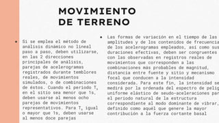 MOVIMIENTO
DE TERRENO
● Si se emplea el método de
análisis dinámico no lineal
paso a paso, deben utilizarse,
en las 2 direcciones
principales de análisis,
parejas de acelerogramas
registrados durante temblores
reales, de movimientos
simulados, o de combinaciones
de éstos. Cuando el periodo Ts
en el sitio sea menor que 1s,
deben usarse al menos ocho
parejas de movimientos
representativos. Para Ts igual
o mayor que 1s, deben usarse
al menos doce parejas
● Las formas de variación en el tiempo de las
amplitudes y de los contenidos de frecuencia
de los acelerogramas empleados, así como sus
duraciones efectivas, deben ser congruentes
con las observadas en registros reales de
movimientos que corresponden a las
combinaciones más probables de magnitud,
distancia entre fuente y sitio y mecanismo
focal que conducen a la intensidad
considerada. Para este fin, la intensidad se
medirá por la ordenada del espectro de pelig
uniforme elástico de seudo-aceleraciones par
el periodo natural de la estructura
correspondiente al modo dominante de vibrar,
definido como aquél que genere la mayor
contribución a la fuerza cortante basal
 
