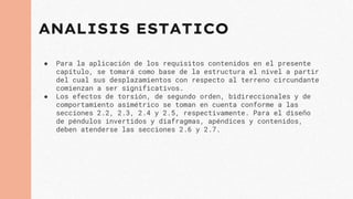 ANALISIS ESTATICO
● Para la aplicación de los requisitos contenidos en el presente
capítulo, se tomará como base de la estructura el nivel a partir
del cual sus desplazamientos con respecto al terreno circundante
comienzan a ser significativos.
● Los efectos de torsión, de segundo orden, bidireccionales y de
comportamiento asimétrico se toman en cuenta conforme a las
secciones 2.2, 2.3, 2.4 y 2.5, respectivamente. Para el diseño
de péndulos invertidos y diafragmas, apéndices y contenidos,
deben atenderse las secciones 2.6 y 2.7.
 