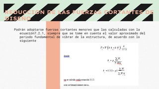 REDUCCION DE LAS FUERZAS CORTANTES DE
DISEÑO
Podrán adoptarse fuerzas cortantes menores que las calculadas con la
ecuación7.2.1, siempre que se tome en cuenta el valor aproximado del
periodo fundamental de vibrar de la estructura, de acuerdo con lo
siguiente
 