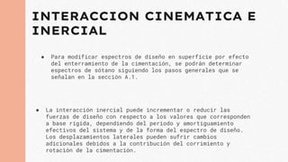 INTERACCION CINEMATICA E
INERCIAL
● Para modificar espectros de diseño en superficie por efecto
del enterramiento de la cimentación, se podrán determinar
espectros de sótano siguiendo los pasos generales que se
señalan en la sección A.1.
● La interacción inercial puede incrementar o reducir las
fuerzas de diseño con respecto a los valores que corresponden
a base rígida, dependiendo del periodo y amortiguamiento
efectivos del sistema y de la forma del espectro de diseño.
Los desplazamientos laterales pueden sufrir cambios
adicionales debidos a la contribución del corrimiento y
rotación de la cimentación.
 