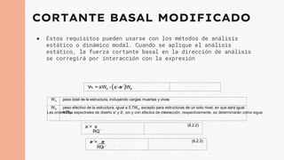 CORTANTE BASAL MODIFICADO
● Estos requisitos pueden usarse con los métodos de análisis
estático o dinámico modal. Cuando se aplique el análisis
estático, la fuerza cortante basal en la dirección de análisis
se corregirá por interacción con la expresión
V
~o = a´Wo -(a´-a
~´)We
Wo peso total de la estructura, incluyendo cargas muertas y vivas
We peso efectivo de la estructura, igual a 0.7Wo, excepto para estructuras de un solo nivel, en que será igual
a Wo.
Las ordenadas espectrales de diseño a' y ã', sin y con efectos de interacción, respectivamente, se determinarán como sigue
a´= a
RQ´
(8.2.2)
a
~´= a
~
RQ
~´
(8.2.3)
 