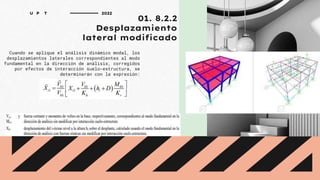 01. 8.2.2
Desplazamiento
lateral modificado
Cuando se aplique el análisis dinámico modal, los
desplazamientos laterales correspondientes al modo
fundamental en la dirección de análisis, corregidos
por efectos de interacción suelo-estructura, se
determinarán con la expresión:
U P T 2022
 