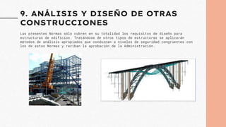 9. ANÁLISIS Y DISEÑO DE OTRAS
CONSTRUCCIONES
Las presentes Normas sólo cubren en su totalidad los requisitos de diseño para
estructuras de edificios. Tratándose de otros tipos de estructuras se aplicarán
métodos de análisis apropiados que conduzcan a niveles de seguridad congruentes con
los de estas Normas y reciban la aprobación de la Administración.
 