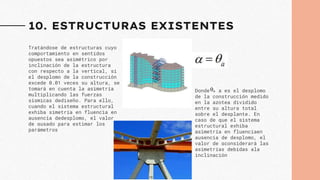 10. ESTRUCTURAS EXISTENTES
Tratándose de estructuras cuyo
comportamiento en sentidos
opuestos sea asimétrico por
inclinación de la estructura
con respecto a la vertical, si
el desplomo de la construcción
excede 0.01 veces su altura, se
tomará en cuenta la asimetría
multiplicando las fuerzas
sísmicas dediseño. Para ello,
cuando el sistema estructural
exhiba simetría en fluencia en
ausencia dedesplomo, el valor
de αusado para estimar los
parámetros
Donde a es el desplomo
de la construcción medido
en la azotea dividido
entre su altura total
sobre el desplante. En
caso de que el sistema
estructural exhiba
asimetría en fluenciaen
ausencia de desplomo, el
valor de αconsiderará las
asimetrías debidas ala
inclinación
 