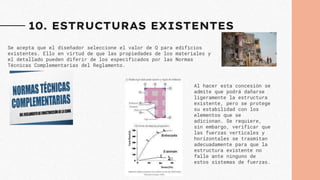 10. ESTRUCTURAS EXISTENTES
Se acepta que el diseñador seleccione el valor de Q para edificios
existentes. Ello en virtud de que las propiedades de los materiales y
el detallado pueden diferir de los especificados por las Normas
Técnicas Complementarias del Reglamento.
Al hacer esta concesión se
admite que podrá dañarse
ligeramente la estructura
existente, pero se protege
su estabilidad con los
elementos que se
adicionan. Se requiere,
sin embargo, verificar que
las fuerzas verticales y
horizontales se trasmitan
adecuadamente para que la
estructura existente no
falle ante ninguno de
estos sistemas de fuerzas.
 