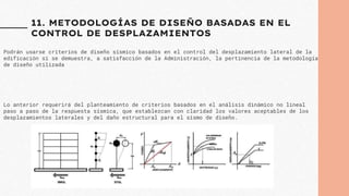 11. METODOLOGÍAS DE DISEÑO BASADAS EN EL
CONTROL DE DESPLAZAMIENTOS
Podrán usarse criterios de diseño sísmico basados en el control del desplazamiento lateral de la
edificación si se demuestra, a satisfacción de la Administración, la pertinencia de la metodología
de diseño utilizada
Lo anterior requerirá del planteamiento de criterios basados en el análisis dinámico no lineal
paso a paso de la respuesta sísmica, que establezcan con claridad los valores aceptables de los
desplazamientos laterales y del daño estructural para el sismo de diseño.
 