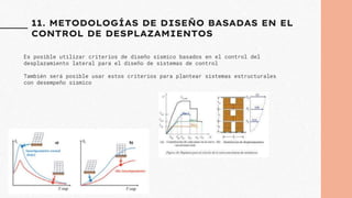 11. METODOLOGÍAS DE DISEÑO BASADAS EN EL
CONTROL DE DESPLAZAMIENTOS
Es posible utilizar criterios de diseño sísmico basados en el control del
desplazamiento lateral para el diseño de sistemas de control
También será posible usar estos criterios para plantear sistemas estructurales
con desempeño sísmico
 