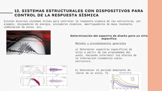 12. SISTEMAS ESTRUCTURALES CON DISPOSITIVOS PARA
CONTROL DE LA RESPUESTA SÍSMICA
Existen diversos sistemas útiles para controlar la respuesta sísmica de las estructuras, por
ejemplo, disipadores de energía, aisladores sísmicos, amortiguadores de masa resonante,
combinación de estos, etc.
Métodos y procedimientos generales
a) Determinar espectros específicos de
sitio a partir de las propiedades del
suelo, haciendo intervenir los efectos de
la interacción cinemática suelo-
estructura.
b) Determinar el periodo dominante de
vibrar de un sitio, Ts
Determinación del espectro de diseño para un sitio
específico
 