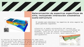 Determinación de espectros específicos de
sitio, incluyendo interacción cinemática
suelo-estructura
El estudio para determinar los espectros de sitio seguirá los
pasos generales siguientes:
a)Construir un modelo estratigráfico del subsuelo que
contenga los espesores de los estratos y la profundidad del
basamento, junto con los valores correspondientes de las
velocidades de ondas de cortante, pesos específicos y
amortiguamientos.
b) Calcular la función de transferencia de campo libre,
como el cociente del espectro de Fourier del movimiento en
la superficie, entre el espectro de Fourier del movimiento
de entrada, suponiendo propagación vertical de ondas de
cortante.
 