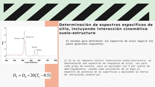 Determinación de espectros específicos de
sitio, incluyendo interacción cinemática
suelo-estructura
El estudio para determinar los espectros de sitio seguirá los
pasos generales siguientes:
e) Si no se requiere incluir interacción suelo-estructura, se
determinarán dos espectros de respuesta de sitio, uno para
cada grupo de eventos, para un oscilador con 5 por ciento de
amortiguamiento, usando como excitación de la base el
espectro de potencia en la superficie y aplicando la teoría
de vibraciones aleatorias.
 