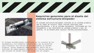 Requisitos generales para el diseño del
sistema estructura-disipador
El sistema estructura-disipador consiste en un sistema primario
que es capaz de resistir tanto fuerzas laterales como
gravitacionales, y de un sistema secundario, conformado por los
disipadores y sus conexiones al sistema primario y que, en
general, no se diseña para resistir fuerzas gravitacionales.
El sistema secundarioestá constituido por el conjunto de los
disipadores y los elementos estructurales que se necesitan
para transferir las fuerzas de los disipadores al sistema
primario. Dichos elementos deben permanecer dentro de su
intervalo de comportamiento elástico ante fuerzas asociadas
ala revisión de estado límite de prevención de colapso.
 