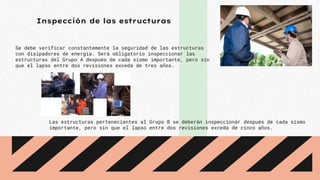 Inspección de las estructuras
Se debe verificar constantemente la seguridad de las estructuras
con disipadores de energía. Será obligatorio inspeccionar las
estructuras del Grupo A después de cada sismo importante, pero sin
que el lapso entre dos revisiones exceda de tres años.
Las estructuras pertenecientes al Grupo B se deberán inspeccionar después de cada sismo
importante, pero sin que el lapso entre dos revisiones exceda de cinco años.
 