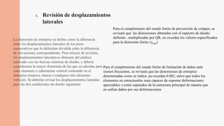 1. Revisión de desplazamientos
laterales
La distorsión de entrepiso se define como la diferencia
entre los desplazamientos laterales de los pisos
consecutivos que lo delimitan dividida entre la diferencia
de elevaciones correspondiente. Para efectos de revisión,
los desplazamientos lateralesse obtienen del análisis
realizado con las fuerzas sísmicas de diseño, y deberá
considerarse la mayor distorsión de las que secalculan para
cada elemento o subsistema vertical contenido en el
entrepiso (marcos, muros o cualquier otro elemento
vertical). Se deberán revisar los desplazamientos laterales
para las dos condiciones de diseño siguientes
Para el cumplimiento del estado límite de prevención de colapso, se
revisará que las distorsiones obtenidas con el espectro de diseño
definido , multiplicadas por QR, no excedan los valores especificados
para la distorsión límite (γmax)
Para el cumplimiento del estado límite de limitación de daños ante
sismos frecuentes, se revisará que las distorsiones de entrepiso
determinadas como se indica ,no excedan 0.002, salvo que todos los
elementos no estructurales sean capaces de soportar deformaciones
apreciables o estén separados de la estructura principal de manera que
no sufran daños por sus deformaciones
 