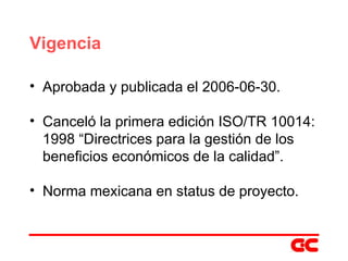 Vigencia Aprobada y publicada el 2006-06-30. Canceló la primera edición ISO/TR 10014: 1998 “Directrices para la gestión de los beneficios económicos de la calidad”. Norma mexicana en status de proyecto. 