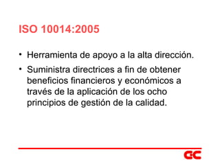 ISO 10014:2005 Herramienta de apoyo a la alta dirección. Suministra directrices a fin de obtener beneficios financieros y económicos a través de la aplicación de los ocho principios de gestión de la calidad. 