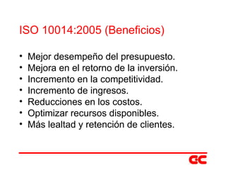 ISO 10014:2005 (Beneficios) Mejor desempeño del presupuesto. Mejora en el retorno de la inversión. Incremento en la competitividad. Incremento de ingresos. Reducciones en los costos. Optimizar recursos disponibles. Más lealtad y retención de clientes. 