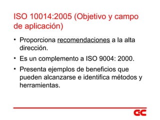 ISO 10014:2005 (Objetivo y campo de aplicación) Proporciona  recomendaciones  a la alta dirección. Es un complemento a ISO 9004: 2000. Presenta ejemplos de beneficios que pueden alcanzarse e identifica métodos y herramientas. 