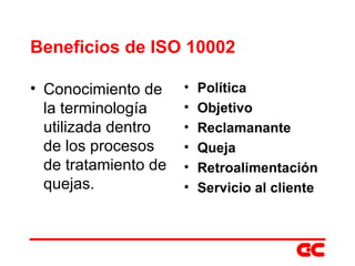 Beneficios de ISO 10002 Conocimiento de la terminología utilizada dentro de los procesos de tratamiento de quejas. Política Objetivo Reclamanante Queja   Retroalimentación Servicio al cliente 