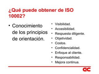 ¿Qué puede obtener de ISO 10002? Conocimiento de los principios de orientación. Visibilidad. Accesibilidad. Respuesta diligente. Objetividad. Costos. Confidencialidad. Enfoque al cliente. Responsabilidad. Mejora continua. 