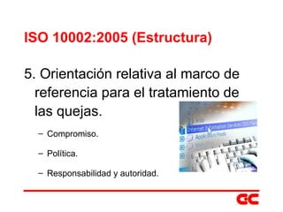 ISO 10002:2005 (Estructura) 5. Orientación relativa al marco de referencia para el tratamiento de las quejas. Compromiso. Política. Responsabilidad y autoridad. 