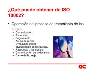 ¿Qué puede obtener de ISO 10002? Operación del proceso de tratamiento de las quejas. Comunicación. Recepción. Seguimiento. Acuse de recibo. Evaluación inicial. Investigación de las quejas. Respuesta a las quejas. Comunicación de la decisión. Cierre de la queja. 