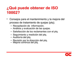 ¿Qué puede obtener de ISO 10002? Consejos para el mantenimiento y la mejora del proceso de tratamiento de quejas (ptq). Recopilación de  información. Análisis y evaluación de las quejas. Satisfacción de los reclamantes con el ptq. Seguimiento y medición del ptq. Auditoría del ptq. Revisión por la dirección del ptq. Mejora continua del ptq. 