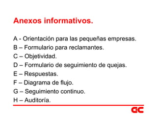 Anexos informativos. A - Orientación para las pequeñas empresas. B – Formulario para reclamantes. C – Objetividad. D – Formulario de seguimiento de quejas. E – Respuestas. F – Diagrama de flujo. G – Seguimiento continuo. H – Auditoría. 