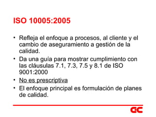 ISO 10005:2005 Refleja el enfoque a procesos, al cliente y el cambio de aseguramiento a gestión de la calidad. Da una guía para mostrar cumplimiento con las cláusulas 7.1, 7.3, 7.5 y 8.1 de ISO 9001:2000 No es prescriptiva El enfoque principal es formulación de planes de calidad. 
