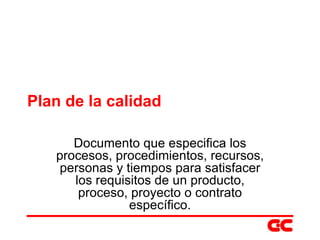 Plan de la calidad Documento que especifica los procesos, procedimientos, recursos, personas y tiempos para satisfacer los requisitos de un producto, proceso, proyecto o contrato específico. 